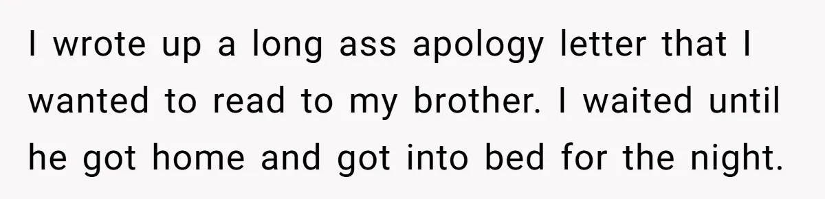 I wrote up a long ass apology letter that I wanted to read to my brother. I waited until he got home and got into bed for the night.