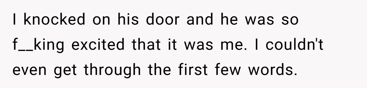 I knocked on his door and he was so f__king excited that it was me. I couldn't even get through the first few words.