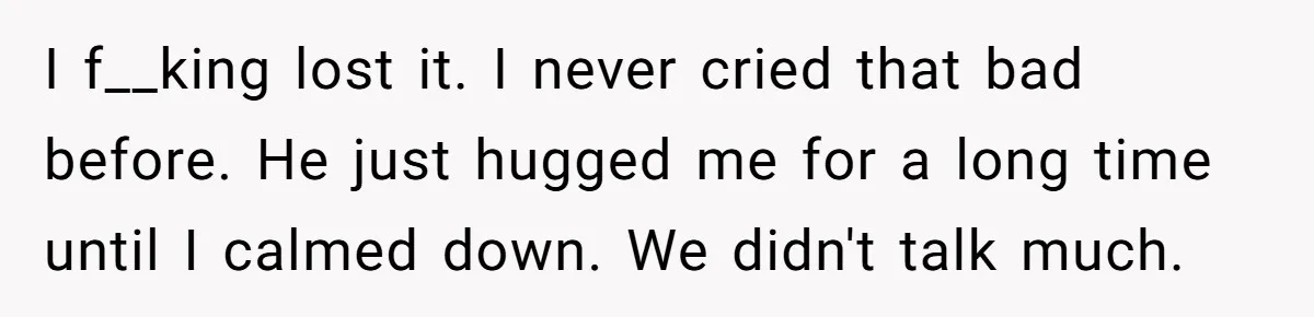 I f__king lost it. I never cried that bad before. He just hugged me for a long time until I calmed down. We didn't talk much.