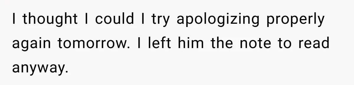 I thought I could I try apologizing properly again tomorrow. I left him the note to read anyway.
