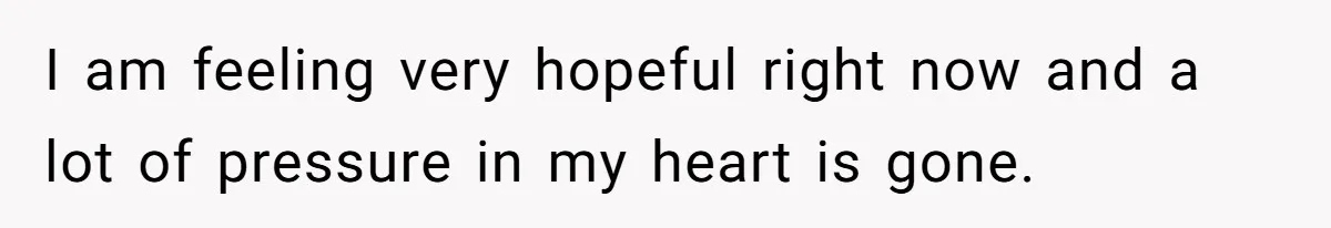 I am feeling very hopeful right now and a lot of pressure in my heart is gone.