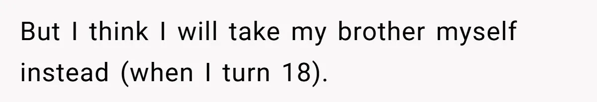 But I think I will take my brother myself instead (when I turn 18).