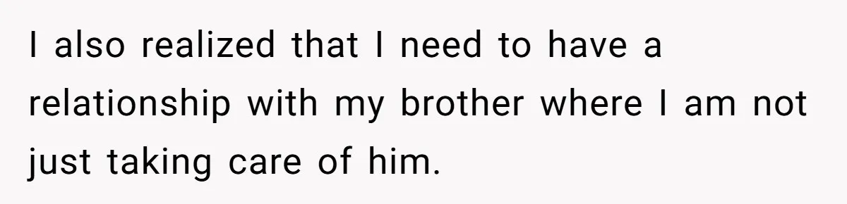 I also realized that I need to have a relationship with my brother where I am not just taking care of him.