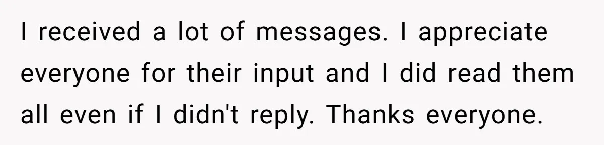 I received a lot of messages. I appreciate everyone for their input and I did read them all even if I didn't reply. Thanks everyone.