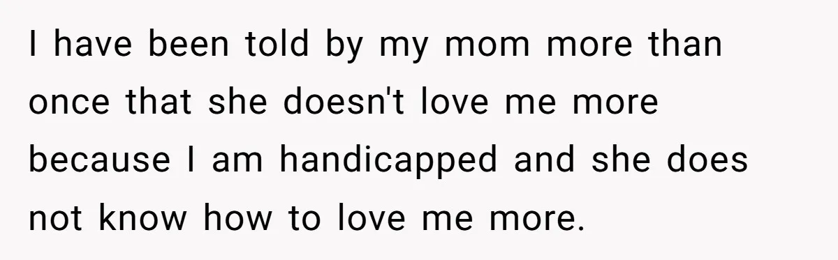 I have been told by my mom more than once that she doesn't love me more because I am handicapped and she does not know how to love me more.