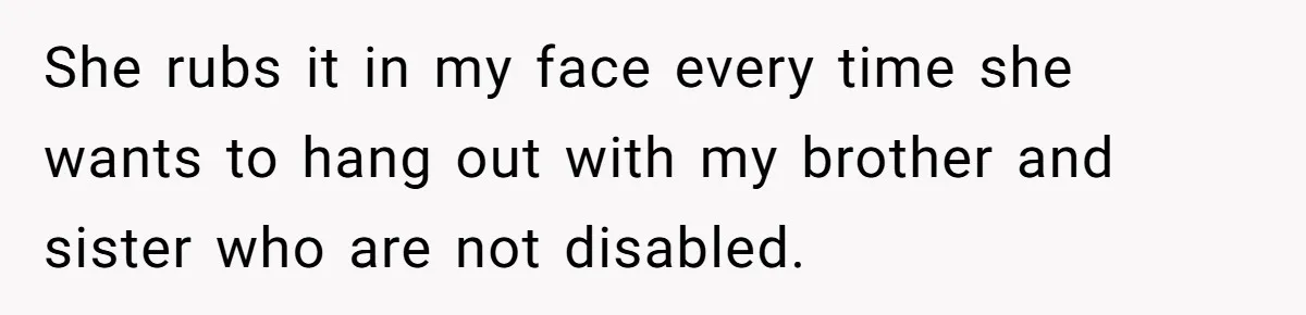 She rubs it in my face every time she wants to hang out with my brother and sister who are not disabled.
