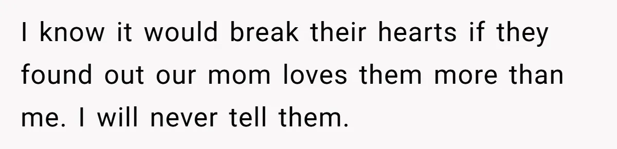 I know it would break their hearts if they found out our mom loves them more than me. I will never tell them.