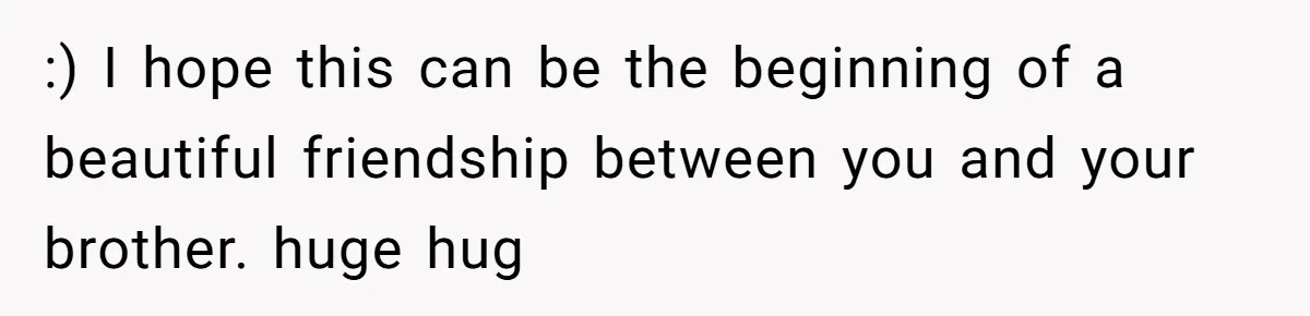 :) I hope this can be the beginning of a beautiful friendship between you and your brother. huge hug
