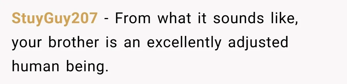 StuyGuy207 − From what it sounds like, your brother is an excellently adjusted human being.