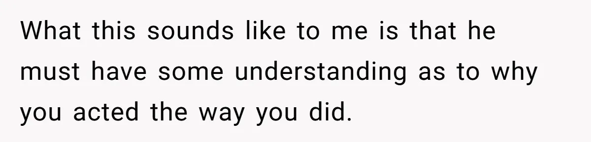What this sounds like to me is that he must have some understanding as to why you acted the way you did.