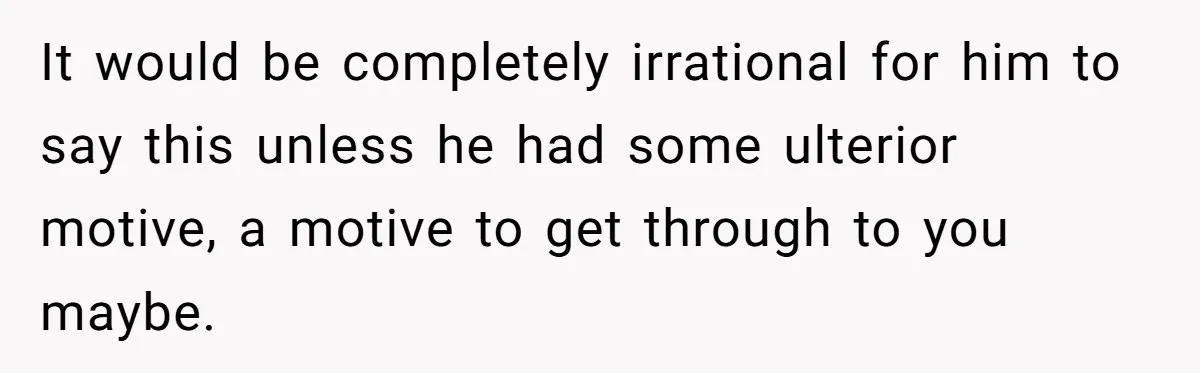 It would be completely irrational for him to say this unless he had some ulterior motive, a motive to get through to you maybe.