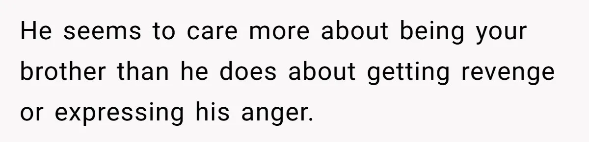 He seems to care more about being your brother than he does about getting revenge or expressing his anger.