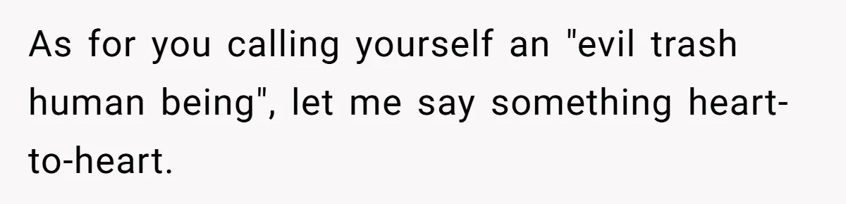 As for you calling yourself an "evil trash human being", let me say something heart-to-heart.