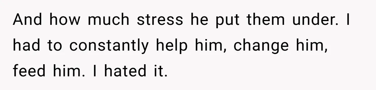 And how much stress he put them under. I had to constantly help him, change him, feed him. I hated it.