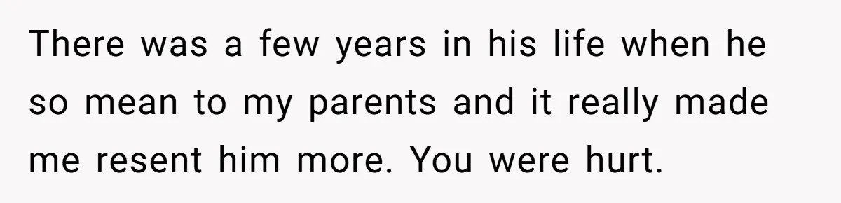 There was a few years in his life when he so mean to my parents and it really made me resent him more. You were hurt.