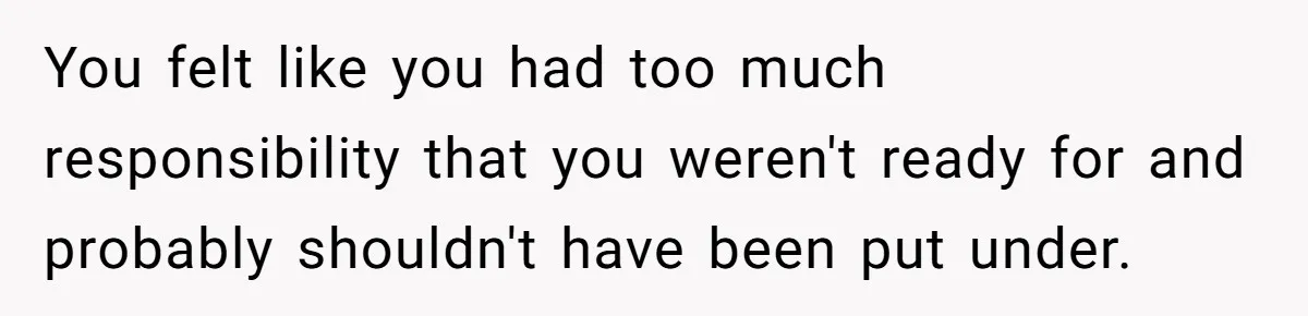 You felt like you had too much responsibility that you weren't ready for and probably shouldn't have been put under.