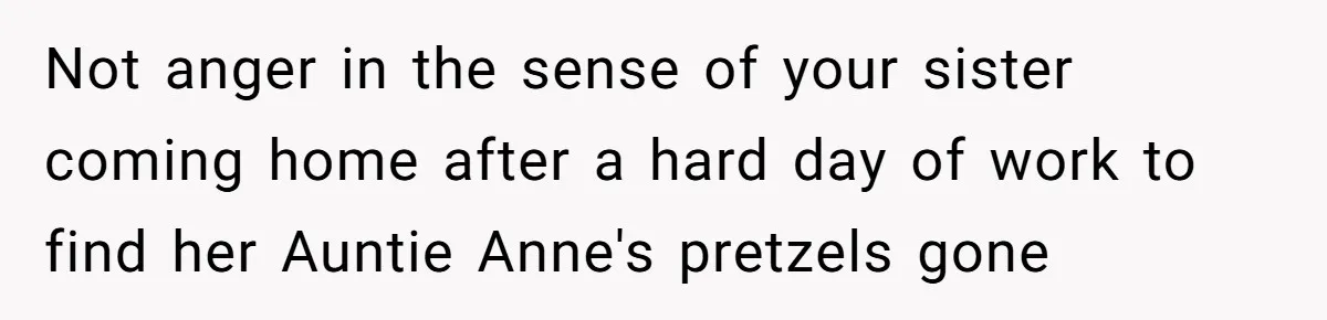 Not anger in the sense of your sister coming home after a hard day of work to find her Auntie Anne's pretzels gone