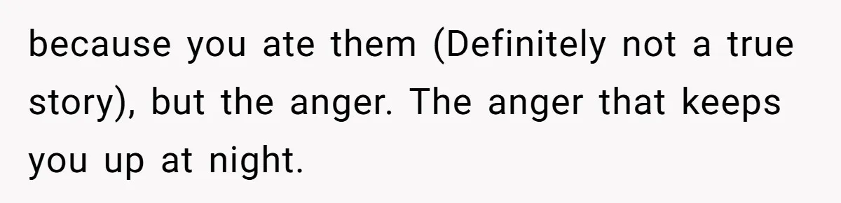because you ate them (Definitely not a true story), but the anger. The anger that keeps you up at night.