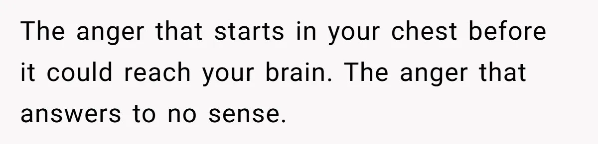 The anger that starts in your chest before it could reach your brain. The anger that answers to no sense.