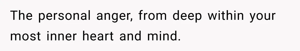 The personal anger, from deep within your most inner heart and mind.