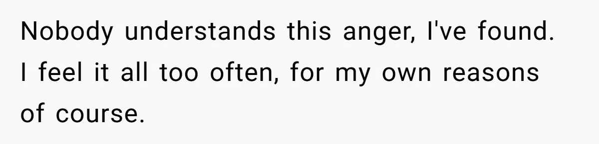 Nobody understands this anger, I've found. I feel it all too often, for my own reasons of course.