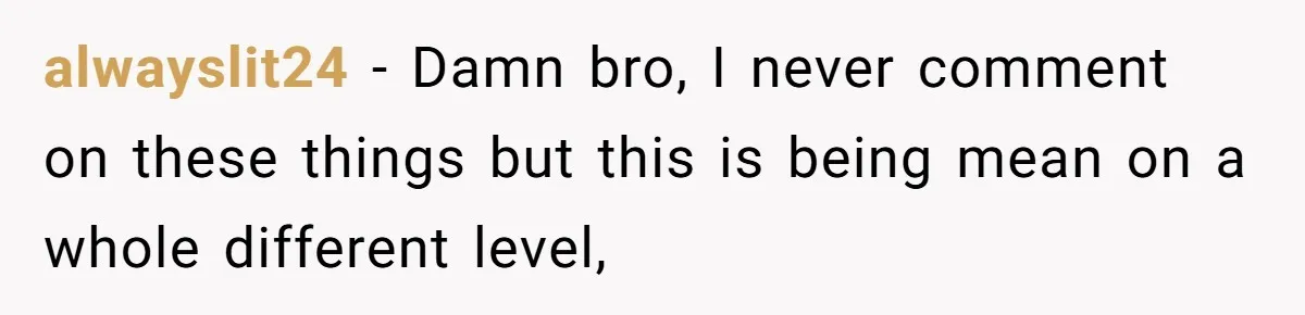 alwayslit24 − Damn bro, I never comment on these things but this is being mean on a whole different level,