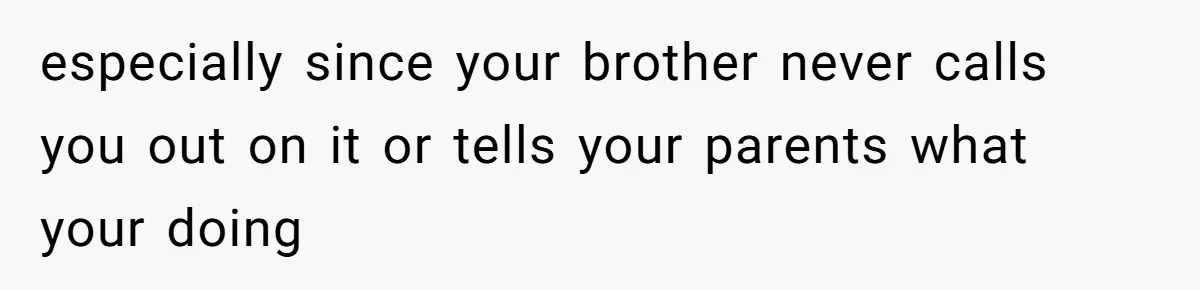 especially since your brother never calls you out on it or tells your parents what your doing