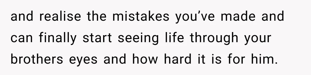 and realise the mistakes you’ve made and can finally start seeing life through your brothers eyes and how hard it is for him.