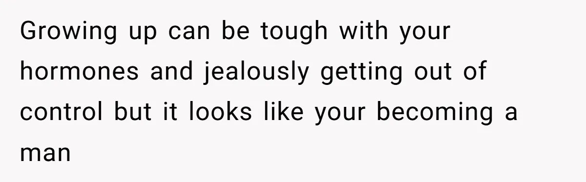 Growing up can be tough with your hormones and jealously getting out of control but it looks like your becoming a man