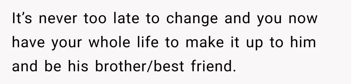 It’s never too late to change and you now have your whole life to make it up to him and be his brother/best friend.