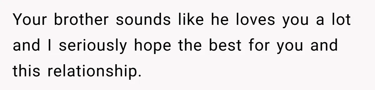 Your brother sounds like he loves you a lot and I seriously hope the best for you and this relationship.
