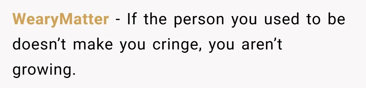 WearyMatter − If the person you used to be doesn’t make you cringe, you aren’t growing.