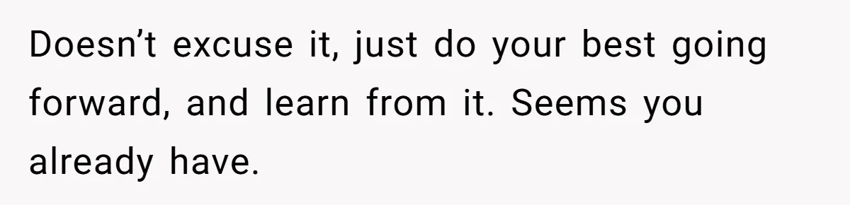 Doesn’t excuse it, just do your best going forward, and learn from it. Seems you already have.