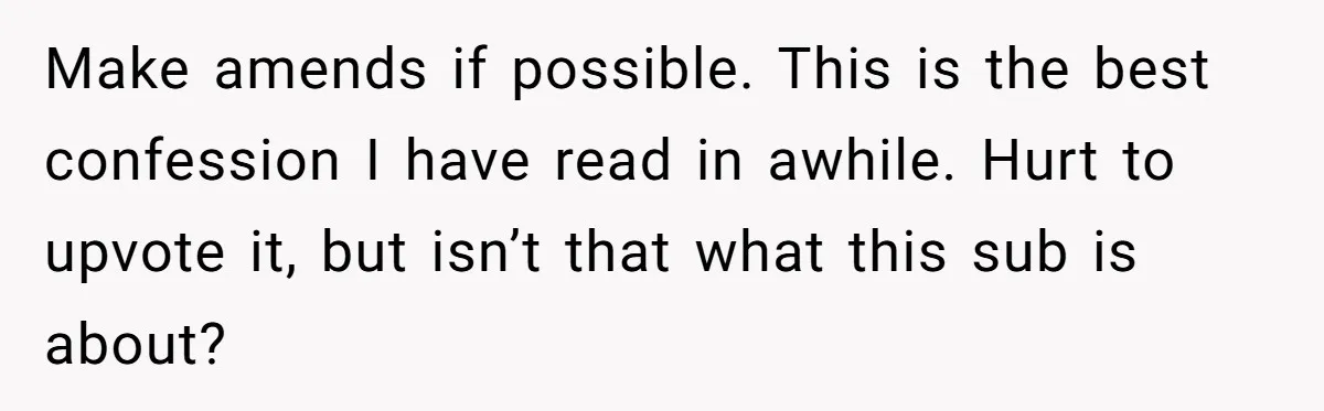 Make amends if possible. This is the best confession I have read in awhile. Hurt to upvote it, but isn’t that what this sub is about?