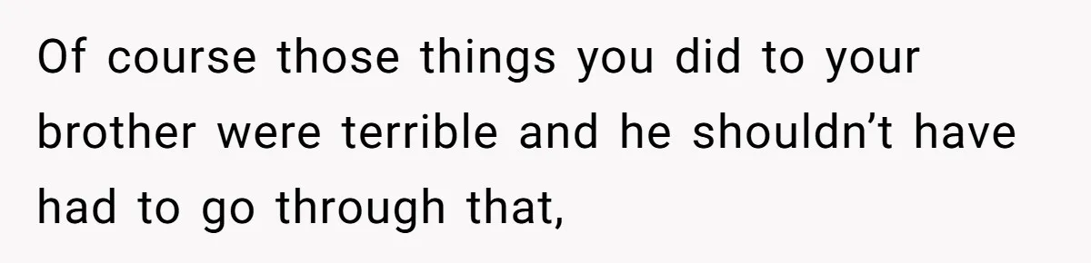 Of course those things you did to your brother were terrible and he shouldn’t have had to go through that,