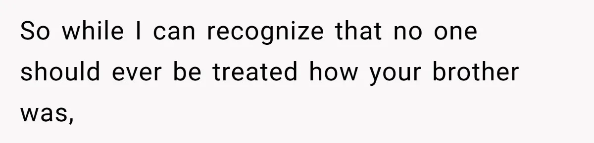 So while I can recognize that no one should ever be treated how your brother was,