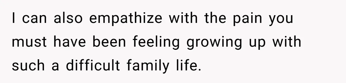 I can also empathize with the pain you must have been feeling growing up with such a difficult family life.