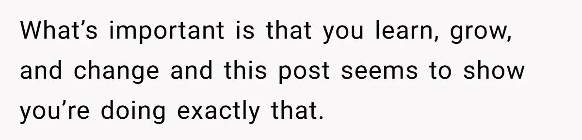 What’s important is that you learn, grow, and change and this post seems to show you’re doing exactly that.