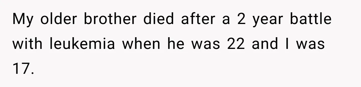 My older brother died after a 2 year battle with leukemia when he was 22 and I was 17.