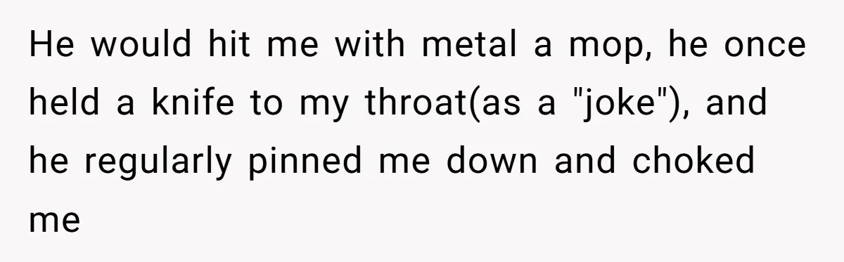 He would hit me with metal a mop, he once held a knife to my throat(as a "joke"), and he regularly pinned me down and choked me