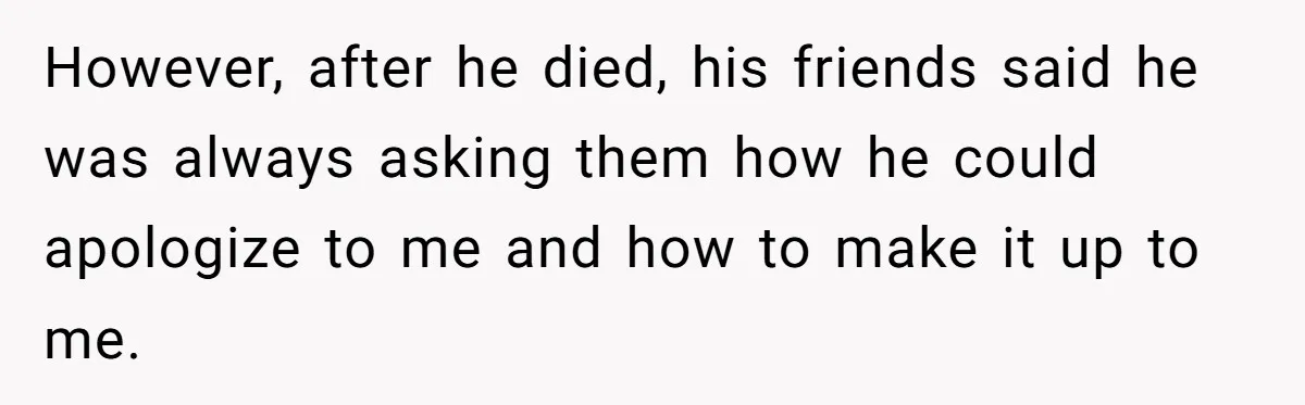 However, after he died, his friends said he was always asking them how he could apologize to me and how to make it up to me.