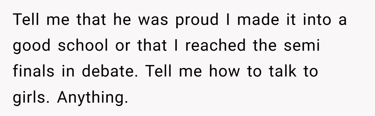 Tell me that he was proud I made it into a good school or that I reached the semi finals in debate. Tell me how to talk to girls. Anything.