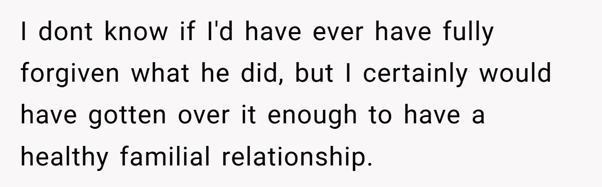 I dont know if I'd have ever have fully forgiven what he did, but I certainly would have gotten over it enough to have a healthy familial relationship.