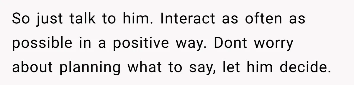 So just talk to him. Interact as often as possible in a positive way. Dont worry about planning what to say, let him decide.