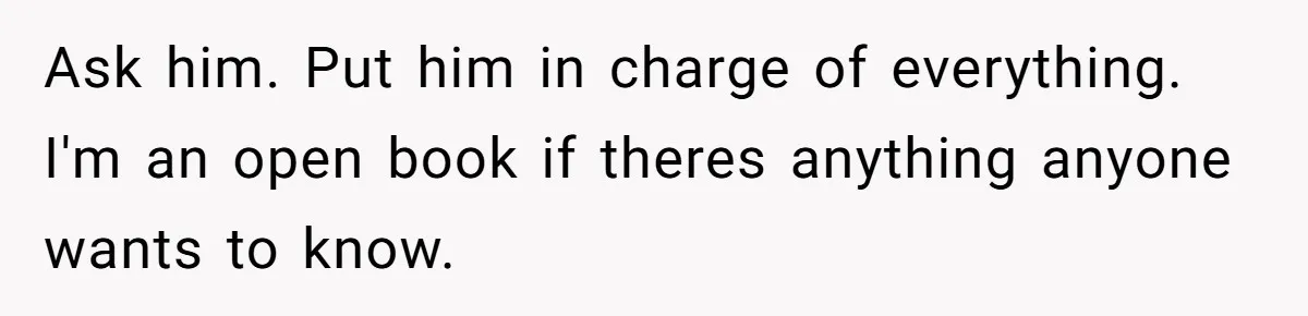 Ask him. Put him in charge of everything. I'm an open book if theres anything anyone wants to know.
