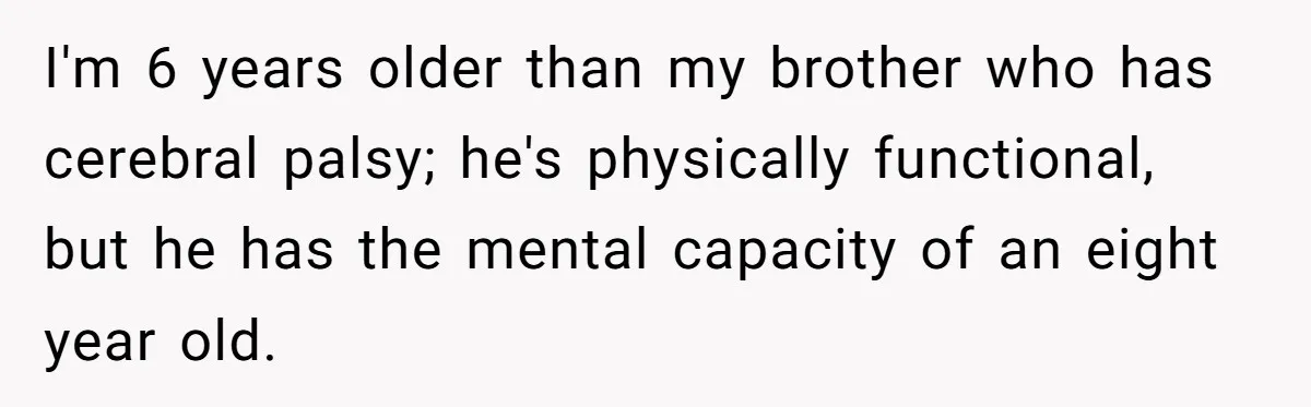 I'm 6 years older than my brother who has cerebral palsy; he's physically functional, but he has the mental capacity of an eight year old.