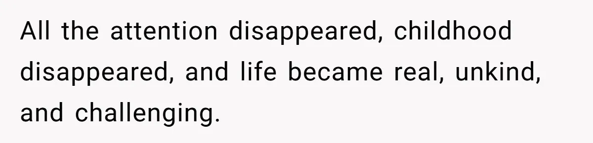 All the attention disappeared, childhood disappeared, and life became real, unkind, and challenging.