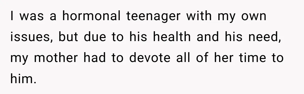 I was a hormonal teenager with my own issues, but due to his health and his need, my mother had to devote all of her time to him.