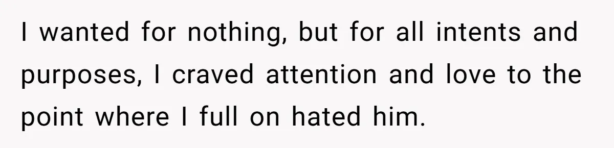 I wanted for nothing, but for all intents and purposes, I craved attention and love to the point where I full on hated him.