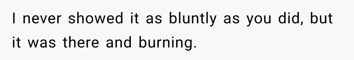 I never showed it as bluntly as you did, but it was there and burning.